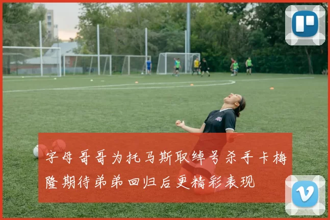字母哥哥为托马斯取绰号杀手卡梅隆期待弟弟回归后更精彩表现