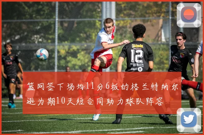 篮网签下场均11分6板的格兰特纳尔逊为期10天短合同助力球队阵容