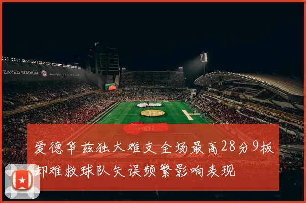 爱德华兹独木难支全场最高28分9板却难救球队失误频繁影响表现