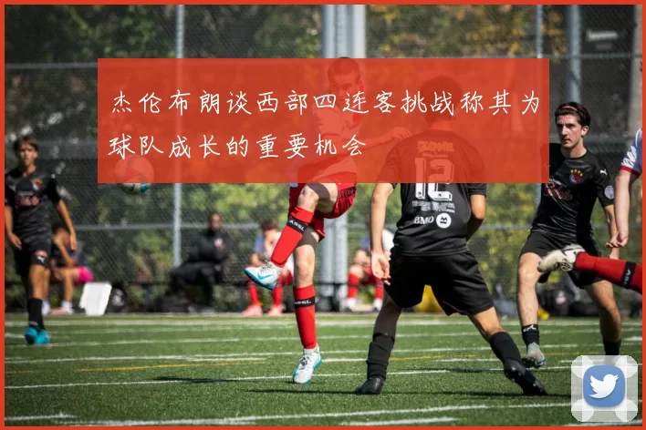 杰伦布朗谈西部四连客挑战称其为球队成长的重要机会