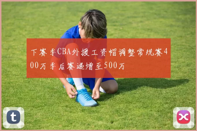 下赛季CBA外援工资帽调整常规赛400万季后赛递增至500万
