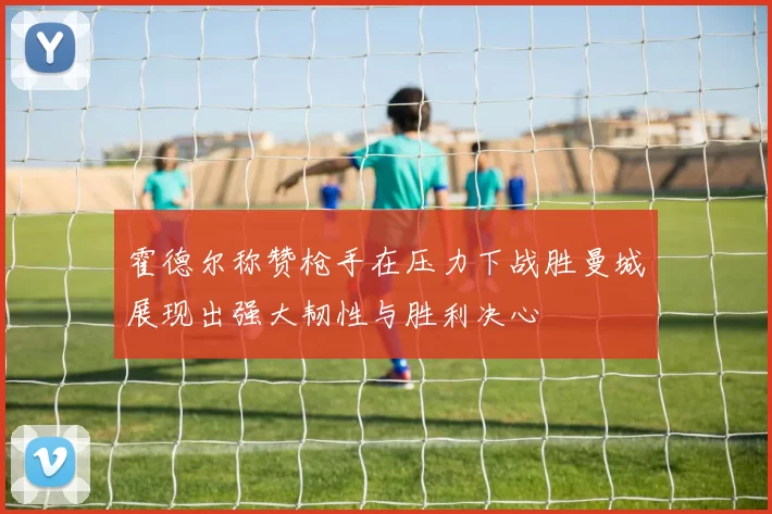 霍德尔称赞枪手在压力下战胜曼城展现出强大韧性与胜利决心