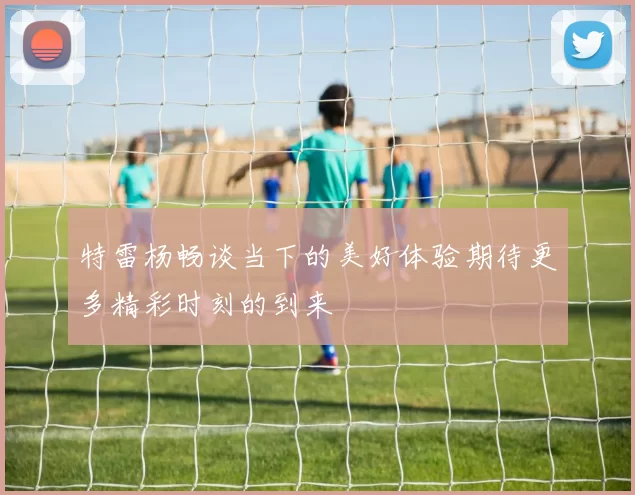 特雷杨畅谈当下的美好体验期待更多精彩时刻的到来
