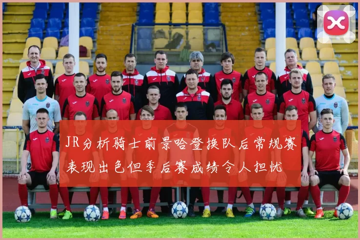 JR分析骑士前景哈登换队后常规赛表现出色但季后赛成绩令人担忧