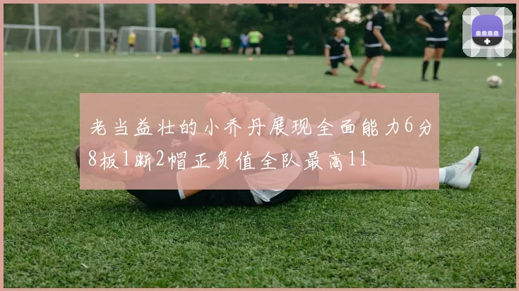 老当益壮的小乔丹展现全面能力6分8板1断2帽正负值全队最高11