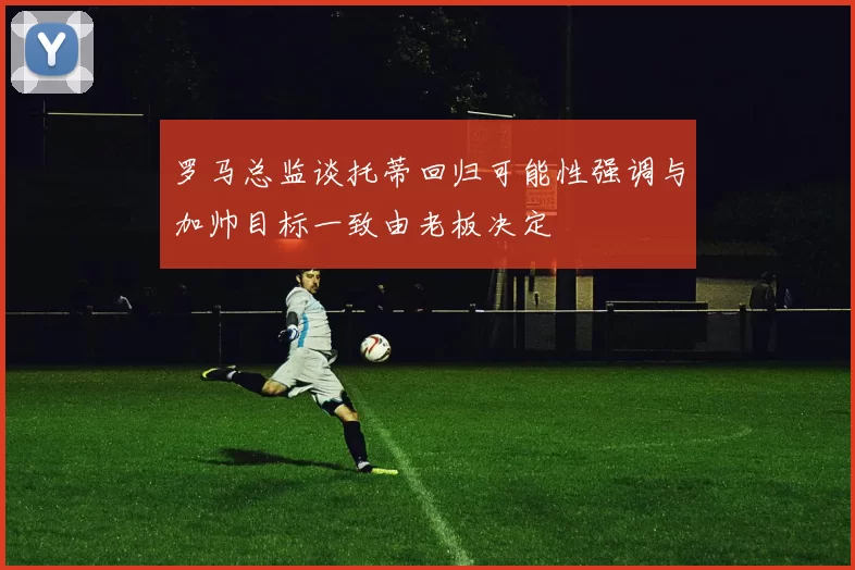 罗马总监谈托蒂回归可能性强调与加帅目标一致由老板决定