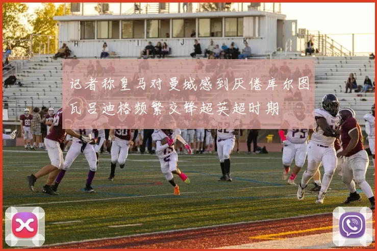 记者称皇马对曼城感到厌倦库尔图瓦吕迪格频繁交锋超英超时期