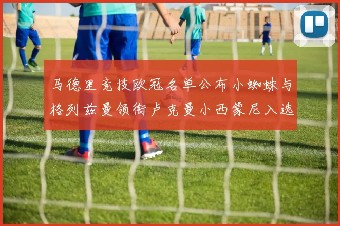 马德里竞技欧冠名单公布小蜘蛛与格列兹曼领衔卢克曼小西蒙尼入选