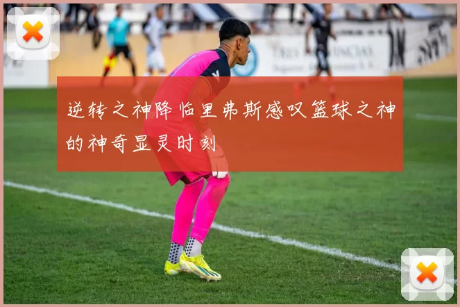 逆转之神降临里弗斯感叹篮球之神的神奇显灵时刻