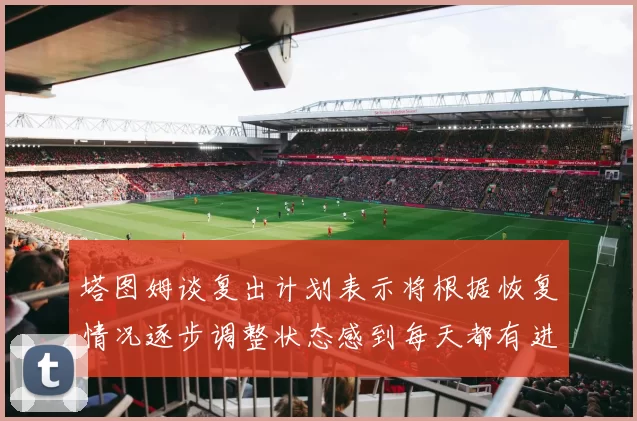 塔图姆谈复出计划表示将根据恢复情况逐步调整状态感到每天都有进步