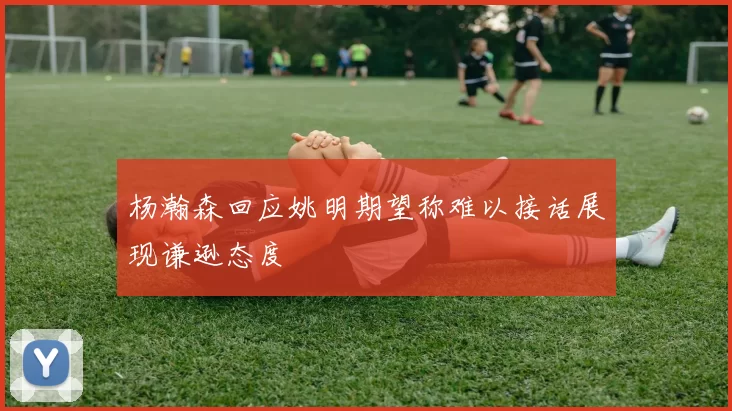 杨瀚森回应姚明期望称难以接话展现谦逊态度
