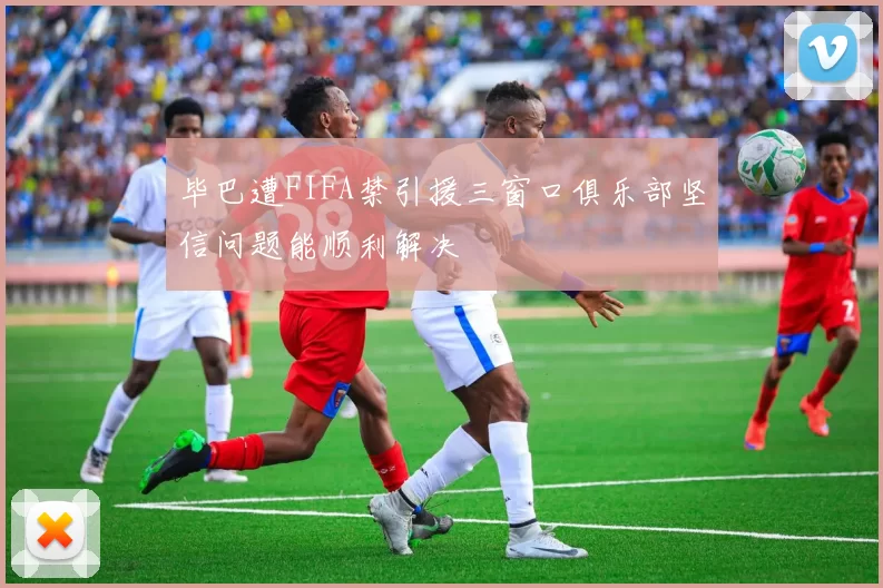 毕巴遭FIFA禁引援三窗口俱乐部坚信问题能顺利解决