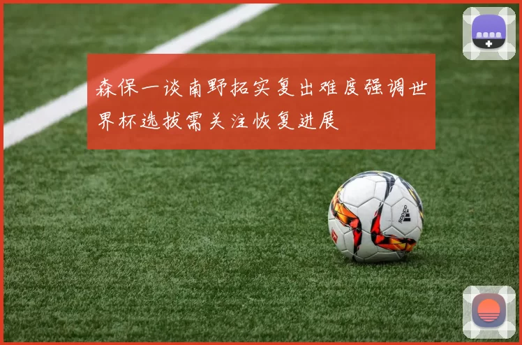 森保一谈南野拓实复出难度强调世界杯选拔需关注恢复进展