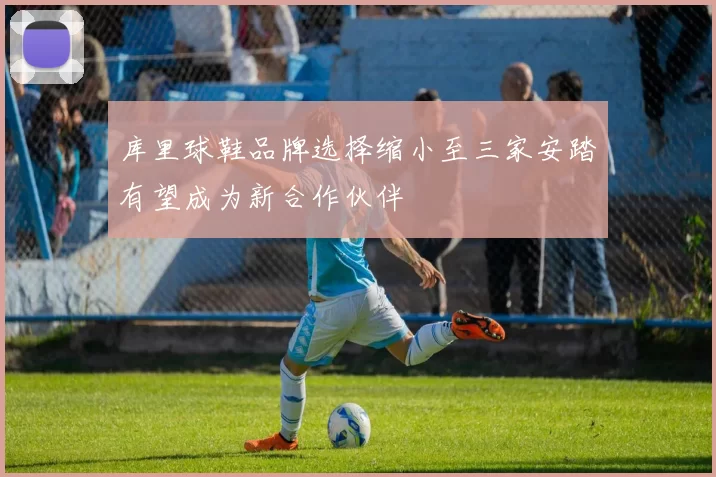 库里球鞋品牌选择缩小至三家安踏有望成为新合作伙伴