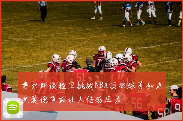 费尔斯谈控卫挑战NBA顶级球员如库里爱德华兹让人倍感压力
