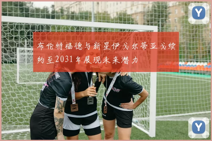 布伦特福德与新星伊戈尔蒂亚戈续约至2031年展现未来潜力